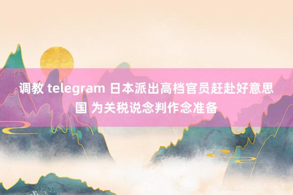 调教 telegram 日本派出高档官员赶赴好意思国 为关税说念判作念准备