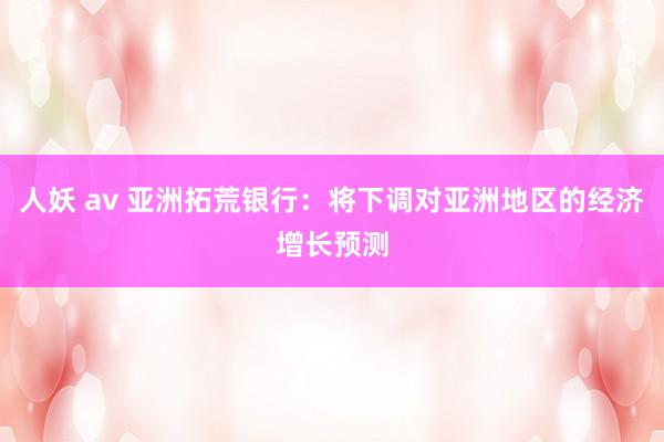 人妖 av 亚洲拓荒银行：将下调对亚洲地区的经济增长预测