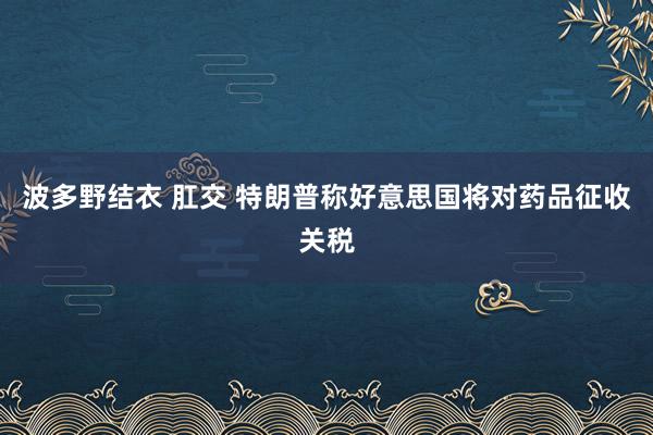 波多野结衣 肛交 特朗普称好意思国将对药品征收关税