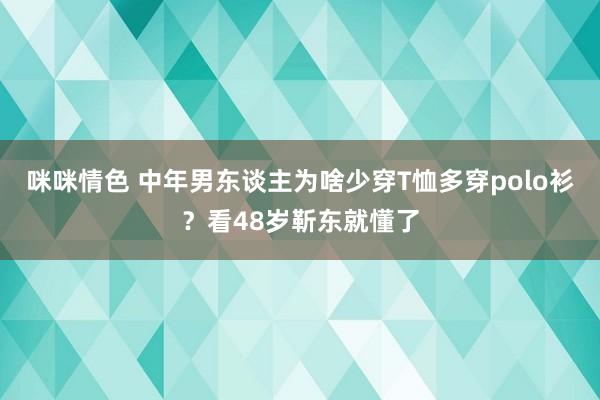 咪咪情色 中年男东谈主为啥少穿T恤多穿polo衫？看48岁靳东就懂了