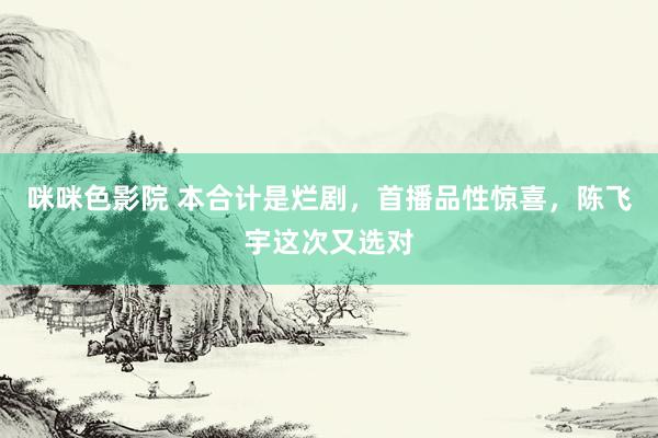 咪咪色影院 本合计是烂剧，首播品性惊喜，陈飞宇这次又选对