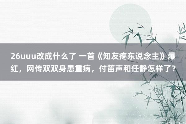 26uuu改成什么了 一首《知友疼东说念主》爆红，网传双双身患重病，付笛声和任静怎样了？