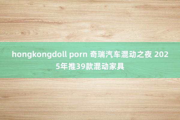 hongkongdoll porn 奇瑞汽车混动之夜 2025年推39款混动家具