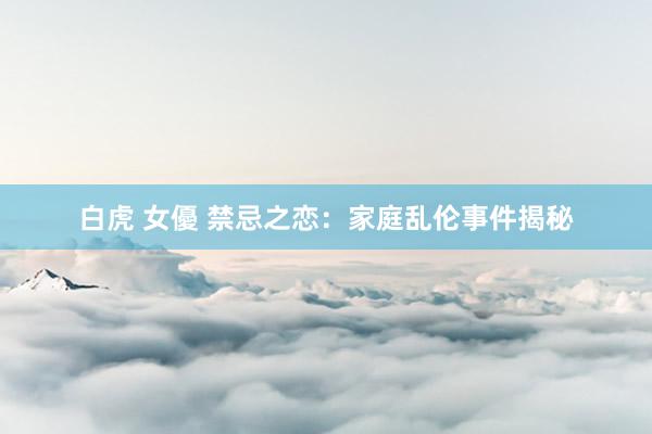 白虎 女優 禁忌之恋：家庭乱伦事件揭秘