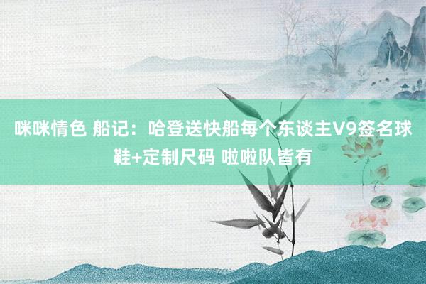 咪咪情色 船记：哈登送快船每个东谈主V9签名球鞋+定制尺码 啦啦队皆有
