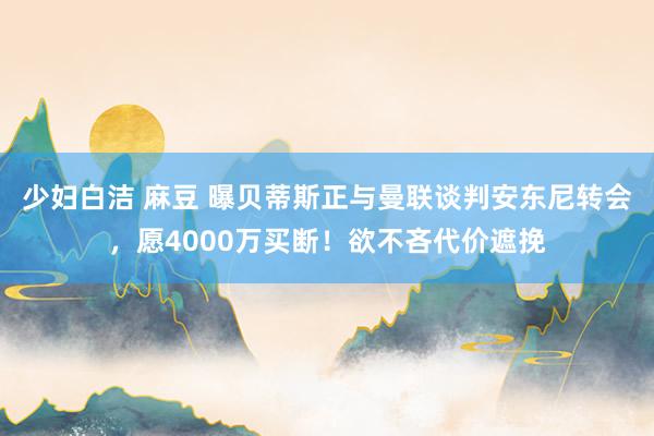 少妇白洁 麻豆 曝贝蒂斯正与曼联谈判安东尼转会，愿4000万买断！欲不吝代价遮挽