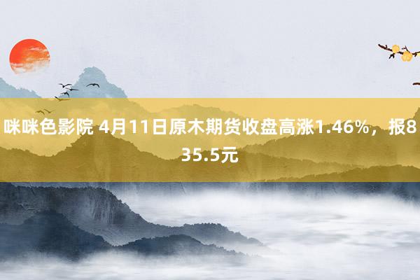 咪咪色影院 4月11日原木期货收盘高涨1.46%，报835.5元