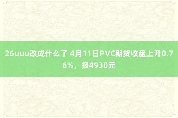 26uuu改成什么了 4月11日PVC期货收盘上升0.76%，报4930元
