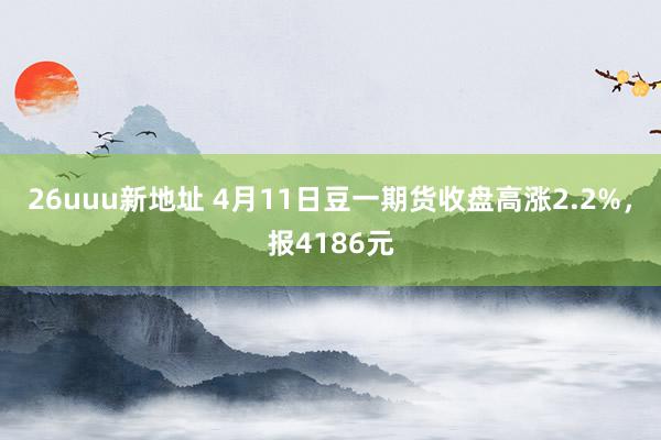 26uuu新地址 4月11日豆一期货收盘高涨2.2%，报4186元