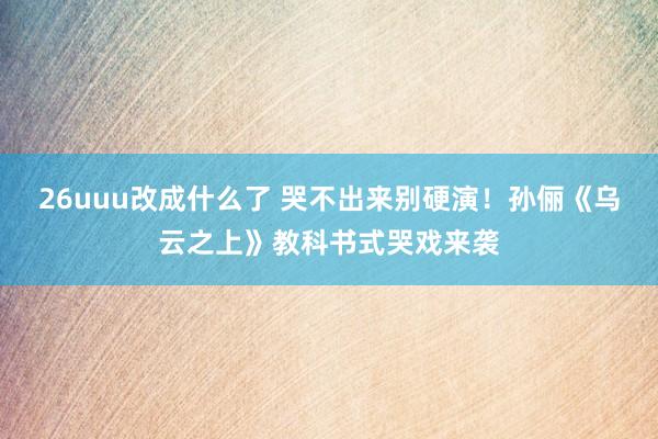 26uuu改成什么了 哭不出来别硬演！孙俪《乌云之上》教科书式哭戏来袭