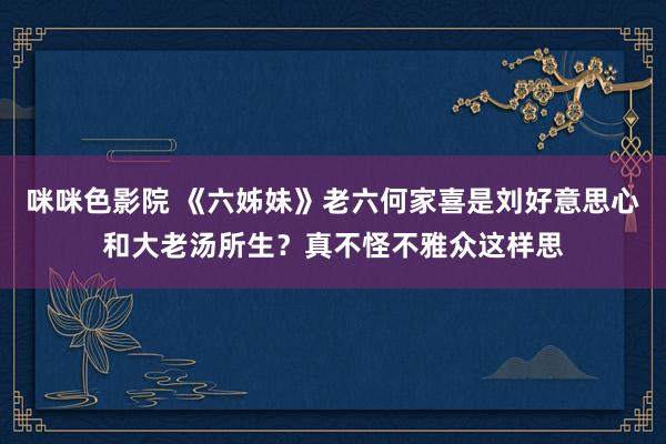 咪咪色影院 《六姊妹》老六何家喜是刘好意思心和大老汤所生？真不怪不雅众这样思