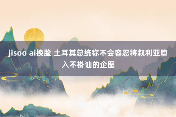 jisoo ai换脸 土耳其总统称不会容忍将叙利亚堕入不褂讪的企图