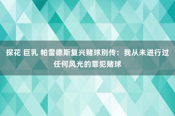 探花 巨乳 帕雷德斯复兴赌球别传：我从未进行过任何风光的罪犯赌球