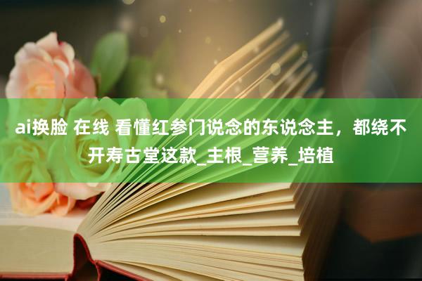 ai换脸 在线 看懂红参门说念的东说念主，都绕不开寿古堂这款_主根_营养_培植