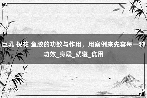 巨乳 探花 鱼胶的功效与作用，用案例来先容每一种功效_身段_就寝_食用