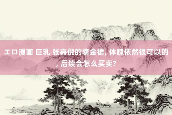 エロ漫画 巨乳 张嘉倪的鎏金裙, 体魄依然很可以的, 后续会怎么买卖?