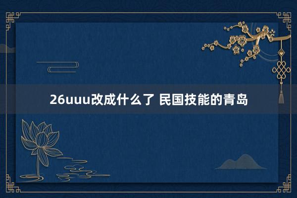 26uuu改成什么了 民国技能的青岛