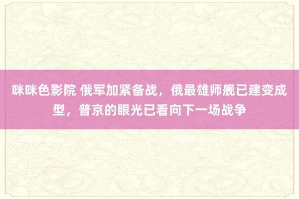 咪咪色影院 俄军加紧备战，俄最雄师舰已建变成型，普京的眼光已看向下一场战争