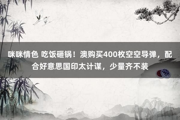 咪咪情色 吃饭砸锅！澳购买400枚空空导弹，配合好意思国印太计谋，少量齐不装