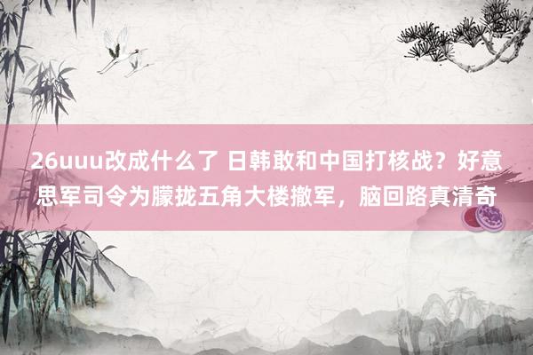 26uuu改成什么了 日韩敢和中国打核战？好意思军司令为朦拢五角大楼撤军，脑回路真清奇