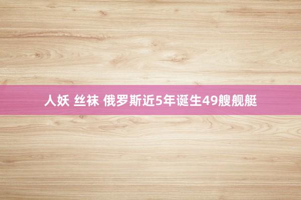 人妖 丝袜 俄罗斯近5年诞生49艘舰艇