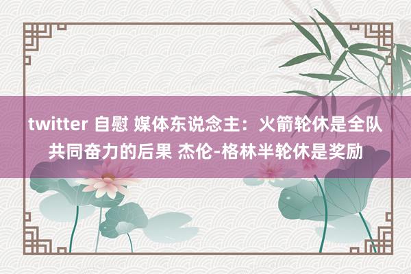 twitter 自慰 媒体东说念主：火箭轮休是全队共同奋力的后果 杰伦-格林半轮休是奖励