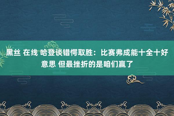 黑丝 在线 哈登谈错愕取胜：比赛弗成能十全十好意思 但最挫折的是咱们赢了