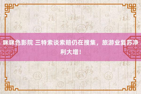咪咪色影院 三特索谈索赔仍在搜集，旅游业复苏净利大增！