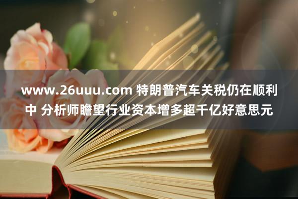www.26uuu.com 特朗普汽车关税仍在顺利中 分析师瞻望行业资本增多超千亿好意思元