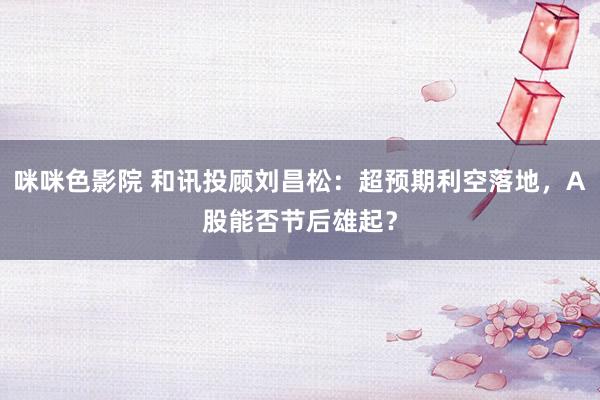 咪咪色影院 和讯投顾刘昌松：超预期利空落地，A股能否节后雄起？