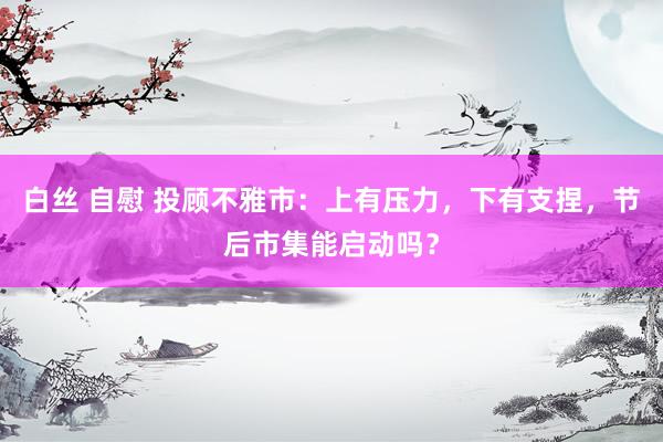 白丝 自慰 投顾不雅市：上有压力，下有支捏，节后市集能启动吗？