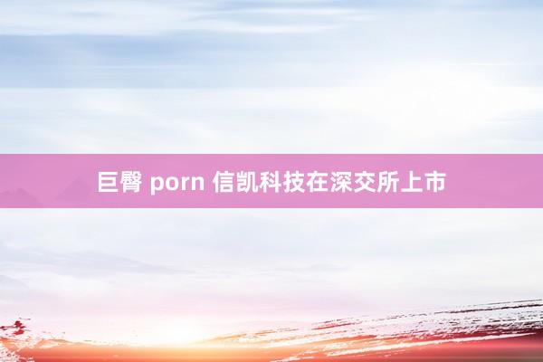 巨臀 porn 信凯科技在深交所上市