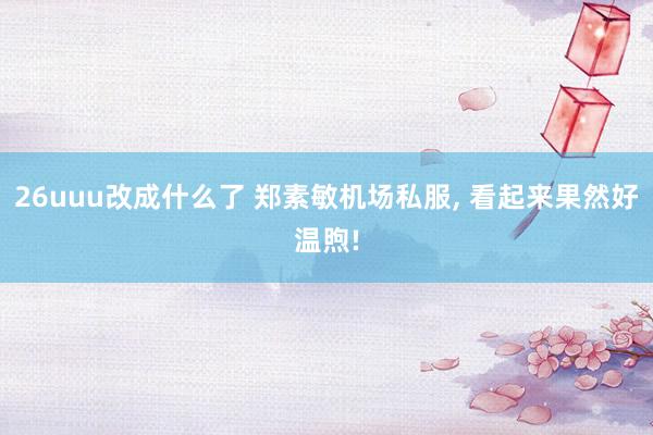 26uuu改成什么了 郑素敏机场私服, 看起来果然好温煦!