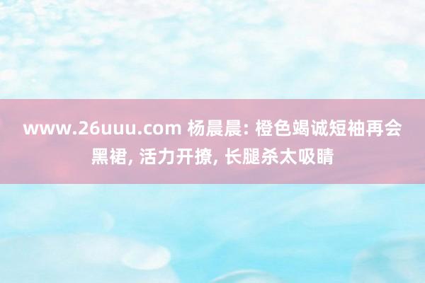 www.26uuu.com 杨晨晨: 橙色竭诚短袖再会黑裙, 活力开撩, 长腿杀太吸睛