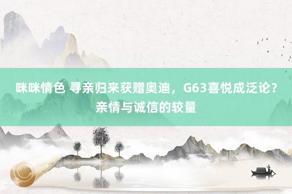 咪咪情色 寻亲归来获赠奥迪，G63喜悦成泛论？亲情与诚信的较量
