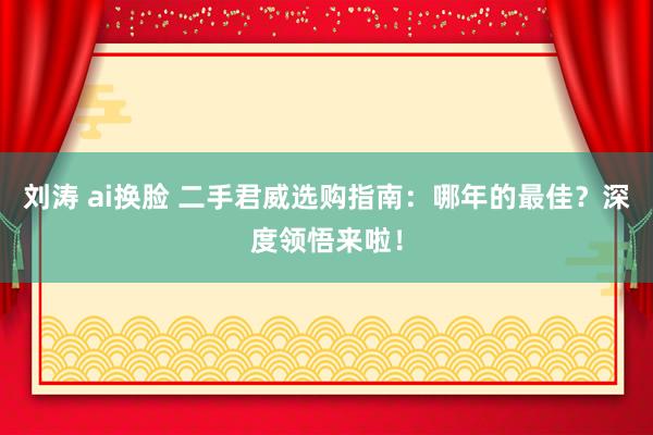 刘涛 ai换脸 二手君威选购指南：哪年的最佳？深度领悟来啦！
