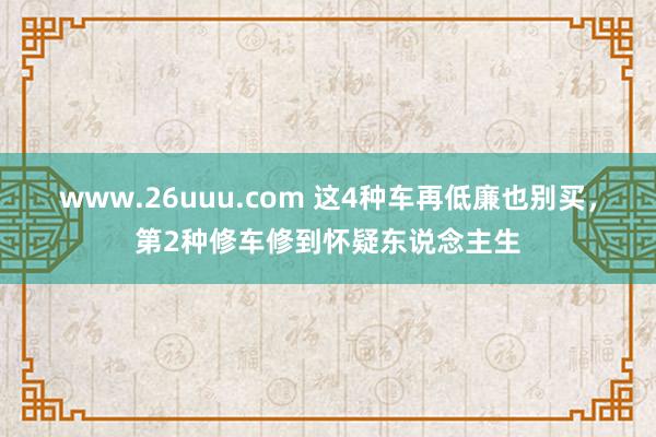 www.26uuu.com 这4种车再低廉也别买，第2种修车修到怀疑东说念主生
