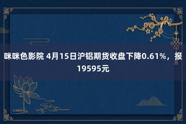 咪咪色影院 4月15日沪铝期货收盘下降0.61%，报19595元