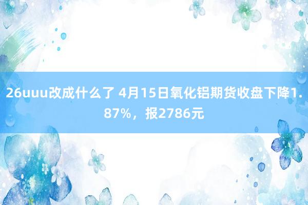 26uuu改成什么了 4月15日氧化铝期货收盘下降1.87%，报2786元