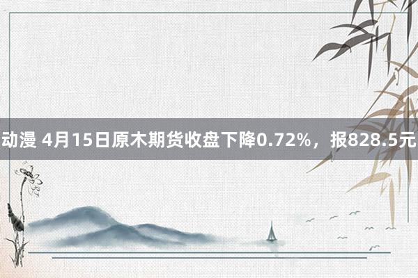 动漫 4月15日原木期货收盘下降0.72%，报828.5元