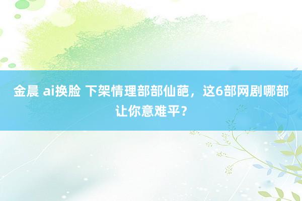 金晨 ai换脸 下架情理部部仙葩，这6部网剧哪部让你意难平？