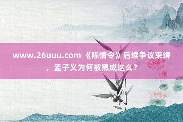www.26uuu.com 《陈情令》后续争议束缚，孟子义为何被黑成这么？