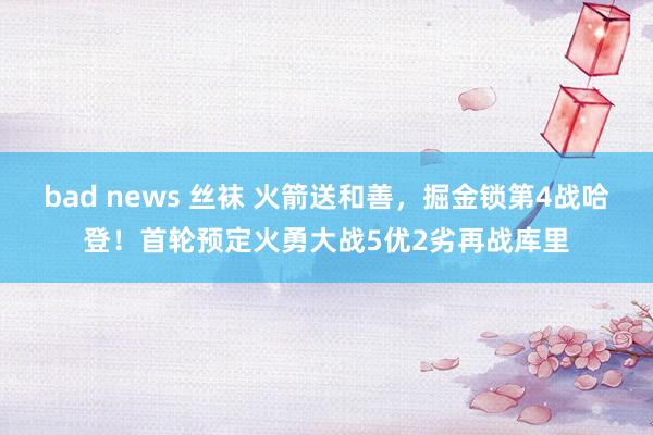 bad news 丝袜 火箭送和善，掘金锁第4战哈登！首轮预定火勇大战5优2劣再战库里