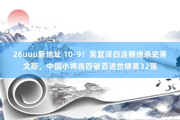 26uuu新地址 10-9！吴宜泽四连鞭绝杀史蒂文斯，中国小将轰四破百进世锦赛32强