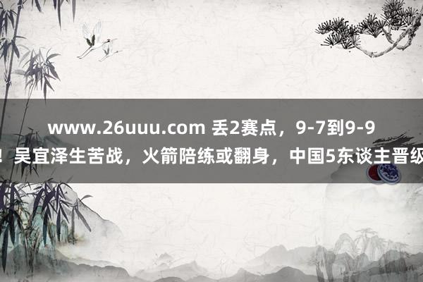 www.26uuu.com 丢2赛点，9-7到9-9！吴宜泽生苦战，火箭陪练或翻身，中国5东谈主晋级