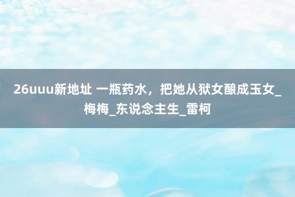 26uuu新地址 一瓶药水，把她从狱女酿成玉女_梅梅_东说念主生_雷柯