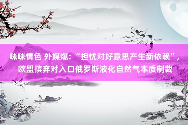 咪咪情色 外媒爆: “担忧对好意思产生新依赖”, 欧盟摈弃对入口俄罗斯液化自然气本质制裁