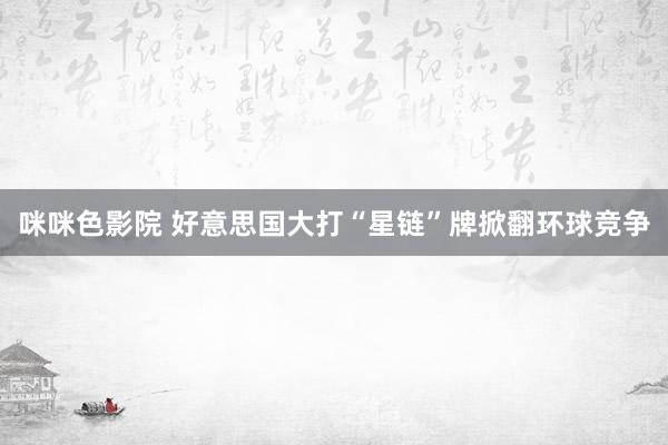 咪咪色影院 好意思国大打“星链”牌掀翻环球竞争