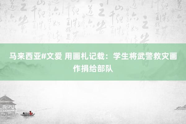 马来西亚#文爱 用画札记载：学生将武警救灾画作捐给部队
