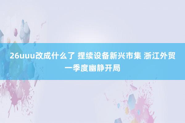 26uuu改成什么了 捏续设备新兴市集 浙江外贸一季度幽静开局